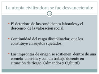 La utopía civilizadora se fue desvaneciendo: El deterioro de las condiciones laborales y el descenso  de la valoración social. Continuidad del rasgo disciplinador, que los constituye en sujetos sujetados. Las improntas de origen se sostienen  dentro de una escuela  en crisis y con un trabajo docente en situación de riesgo. (Almandoz y Cigliutti)  