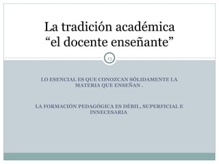 LO ESENCIAL ES QUE CONOZCAN SÓLIDAMENTE LA MATERIA QUE ENSEÑAN . LA FORMACIÓN PEDAGÓGICA ES DÉBIL, SUPERFICIAL E INNECESARIA  La tradición académica “el docente enseñante” 