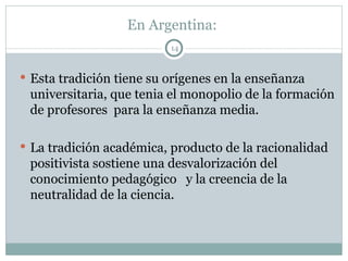 En Argentina:  Esta tradición tiene su orígenes en la enseñanza universitaria, que tenia el monopolio de la formación de profesores  para la enseñanza media. La tradición académica, producto de la racionalidad positivista sostiene una desvalorización del conocimiento pedagógico  y la creencia de la neutralidad de la ciencia. 