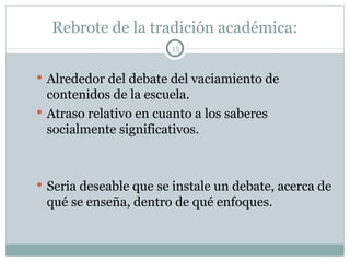 Rebrote de la tradición académica: Alrededor del debate del vaciamiento de contenidos de la escuela. Atraso relativo en cuanto a los saberes socialmente significativos. Seria deseable que se instale un debate, acerca de qué se enseña, dentro de qué enfoques. 