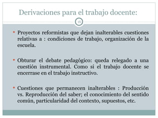 Derivaciones para el trabajo docente:  Proyectos reformistas que dejan inalterables cuestiones relativas a : condiciones de trabajo, organización de la escuela. Obturar el debate pedagógico: queda relegado a una cuestión instrumental. Como si el trabajo docente se encerrase en el trabajo instructivo. Cuestiones que permanecen inalterables : Producción vs. Reproducción del saber; el conocimiento del sentido común, particularidad del contexto, supuestos, etc.  