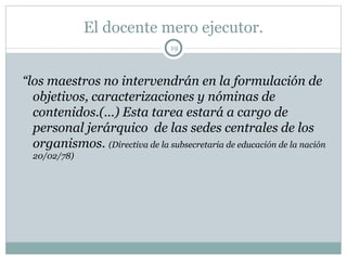 El docente mero ejecutor. “ los maestros no intervendrán en la formulación de objetivos, caracterizaciones y nóminas de contenidos.(…) Esta tarea estará a cargo de personal jerárquico  de las sedes centrales de los organismos.  (Directiva de la subsecretaria de educación de la nación 20/02/78) 