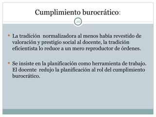 Cumplimiento burocrático : La tradición  normalizadora al menos había revestido de valoración y prestigio social al docente, la tradición eficientista lo reduce a un mero reproductor de órdenes. Se insiste en la planificación como herramienta de trabajo. El docente  redujo la planificación al rol del cumplimiento burocrático.  
