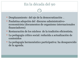 En la década del 90 Desplazamiento  del eje de la democratización  . Paulatina adopción del  discurso administrativo-economicista (documentos de organismo internacionales financiadores) Restauración de los núcleos  de la tradición eficientista. La pedagogía crítico social: reducida a actualización de contenidos La pedagogía hermenéutico participativa: ha desaparecido de la agenda. 