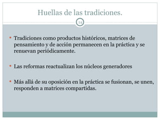 Huellas de las tradiciones. Tradiciones como productos históricos, matrices de pensamiento y de acción permanecen en la práctica y se renuevan periódicamente. Las reformas reactualizan los núcleos generadores Más allá de su oposición en la práctica se fusionan, se unen, responden a matrices compartidas.  