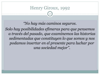 Henry Giroux, 1992 “ No hay más caminos seguros.  Solo hay posibilidades efímeras para que pensemos  a través del pasado, que examinemos las historias sedimentadas que constituyen lo que somos y nos podamos insertar en el presente para luchar por una sociedad mejor”. 