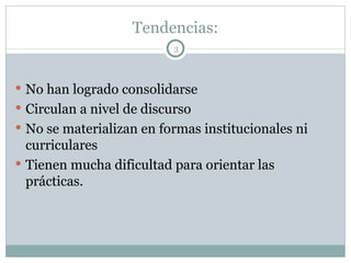 Tendencias: No han logrado consolidarse Circulan a nivel de discurso No se materializan en formas institucionales ni curriculares Tienen mucha dificultad para orientar las prácticas. 