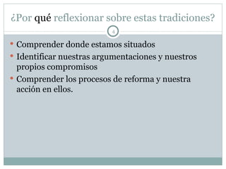 ¿Por  qué  reflexionar sobre estas tradiciones? Comprender donde estamos situados  Identificar nuestras argumentaciones y nuestros propios compromisos Comprender los procesos de reforma y nuestra acción en ellos. 