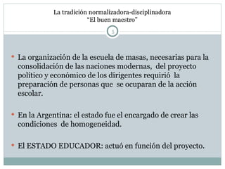 La tradición normalizadora-disciplinadora “El buen maestro” La organización de la escuela de masas, necesarias para la consolidación de las naciones modernas,  del proyecto político y económico de los dirigentes requirió  la preparación de personas que  se ocuparan de la acción escolar. En la Argentina: el estado fue el encargado de crear las condiciones  de homogeneidad. El ESTADO EDUCADOR: actuó en función del proyecto. 