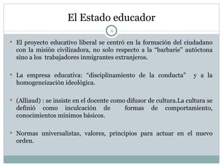El Estado educador El proyecto educativo liberal se centró en la formación del ciudadano con la misión civilizadora, no solo respecto a la “barbarie” autóctona sino a los  trabajadores inmigrantes extranjeros. La empresa educativa: “disciplinamiento de la conducta”  y a la homogeneización ideológica. (Alliaud) : se insiste en el docente como difusor de cultura.La cultura se definió como inculcación de  formas de comportamiento, conocimientos mínimos básicos.  Normas universalistas, valores, principios para actuar en el nuevo orden. 