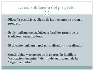 La consolidación del proyecto: Filosofía positivista, aliado de las nociones de orden y progreso. Espiritualismo pedagógico: reforzó los rasgos de la tradición normalizadora. El docente tenia un papel normalizador y moralizador. Continuidad y correlato de la educación familiar: “ocupación femenina”, dentro de un discurso de la “segunda madre”. 