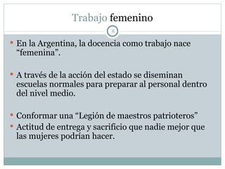 Trabajo  femenino En la Argentina, la docencia como trabajo nace “femenina”. A través de la acción del estado se diseminan escuelas normales para preparar al personal dentro del nivel medio. Conformar una “Legión de maestros patrioteros” Actitud de entrega y sacrificio que nadie mejor que las mujeres podrían hacer. 