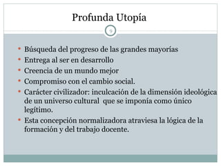 Profunda Utopía   Búsqueda del progreso de las grandes mayorías Entrega al ser en desarrollo Creencia de un mundo mejor Compromiso con el cambio social. Carácter civilizador: inculcación de la dimensión ideológica  de un universo cultural  que se imponía como único legítimo. Esta concepción normalizadora atraviesa la lógica de la formación y del trabajo docente. 