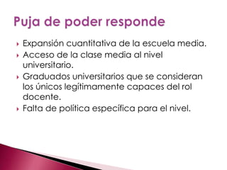    Expansión cuantitativa de la escuela media.
   Acceso de la clase media al nivel
    universitario.
   Graduados universitarios que se consideran
    los únicos legítimamente capaces del rol
    docente.
   Falta de política específica para el nivel.
 