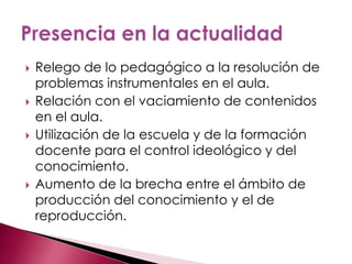    Relego de lo pedagógico a la resolución de
    problemas instrumentales en el aula.
   Relación con el vaciamiento de contenidos
    en el aula.
   Utilización de la escuela y de la formación
    docente para el control ideológico y del
    conocimiento.
   Aumento de la brecha entre el ámbito de
    producción del conocimiento y el de
    reproducción.
 