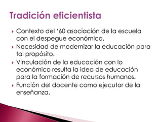    Contexto del „60 asociación de la escuela
    con el despegue económico.
   Necesidad de modernizar la educación para
    tal propósito.
   Vinculación de la educación con lo
    económico resulta la idea de educación
    para la formación de recursos humanos.
   Función del docente como ejecutor de la
    enseñanza.
 