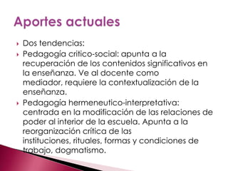    Dos tendencias:
   Pedagogía critico-social: apunta a la
    recuperación de los contenidos significativos en
    la enseñanza. Ve al docente como
    mediador, requiere la contextualización de la
    enseñanza.
   Pedagogía hermeneutico-interpretativa:
    centrada en la modificación de las relaciones de
    poder al interior de la escuela. Apunta a la
    reorganización crítica de las
    instituciones, rituales, formas y condiciones de
    trabajo, dogmatismo.
 