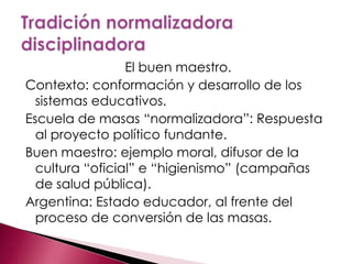 El buen maestro.
Contexto: conformación y desarrollo de los
  sistemas educativos.
Escuela de masas “normalizadora”: Respuesta
  al proyecto político fundante.
Buen maestro: ejemplo moral, difusor de la
  cultura “oficial” e “higienismo” (campañas
  de salud pública).
Argentina: Estado educador, al frente del
  proceso de conversión de las masas.
 