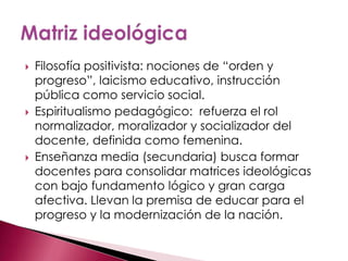    Filosofía positivista: nociones de “orden y
    progreso”, laicismo educativo, instrucción
    pública como servicio social.
   Espiritualismo pedagógico: refuerza el rol
    normalizador, moralizador y socializador del
    docente, definida como femenina.
   Enseñanza media (secundaria) busca formar
    docentes para consolidar matrices ideológicas
    con bajo fundamento lógico y gran carga
    afectiva. Llevan la premisa de educar para el
    progreso y la modernización de la nación.
 