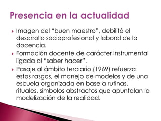    Imagen del “buen maestro”, debilitó el
    desarrollo socioprofesional y laboral de la
    docencia.
   Formación docente de carácter instrumental
    ligada al “saber hacer”.
   Pasaje al ámbito terciario (1969) refuerza
    estos rasgos, el manejo de modelos y de una
    escuela organizada en base a rutinas,
    rituales, símbolos abstractos que apuntalan la
    modelización de la realidad.
 