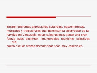 Existen diferentes expresiones culturales, gastronómicas, musicales y tradicionales que identifican la celebración de la  navidad en Venezuela, estas celebraciones tienen una gran  fuerza pues encierran innumerables reuniones colectivas que  hacen que las fechas decembrinas sean muy especiales. 