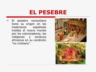 EL PESEBRE El pesebre venezolano tiene su origen en las tradiciones españolas traídas al nuevo mundo por los colonizadores, los indígenas y esclavos africanos en su condición “no cristiana”. 
