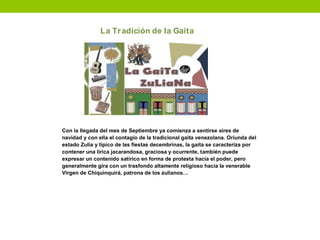 La Tradición de la Gaita
Con la llegada del mes de Septiembre ya comienza a sentirse aires de
navidad y con ella el contagio de la tradicional gaita venezolana. Oriunda del
estado Zulia y típico de las fiestas decembrinas, la gaita se caracteriza por
contener una lírica jacarandosa, graciosa y ocurrente, también puede
expresar un contenido satírico en forma de protesta hacia el poder, pero
generalmente gira con un trasfondo altamente religioso hacia la venerable
Virgen de Chiquinquirá, patrona de los zulianos…
 