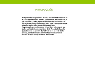 El siguiente trabajo consta de las Costumbres Navideñas en
el Zulia y por lo tanto, se da a conocer que la Navidad; es el
período más rico en festividades religiosas populares. Se
inicia desde el mes de Octubre, mes en el cual comienzan a
oírse las gaitas y los estrambóticos cohetes
Hay cosas interesantes como el barrido y adornos de las
calles y el tradicional encendido de la Avenida Bellavista,
que atraviesa en sentido Sur a Norte todo el norte de la
ciudad, con todo el caos en el trafico maracucho que
resulta de esta nueva tradición maracucha.
INTRODUCCIÓN
 