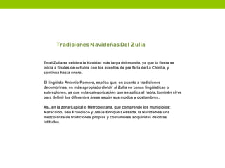 TradicionesNavideñasDel Zulia
En el Zulia se celebra la Navidad más larga del mundo, ya que la fiesta se
inicia a finales de octubre con los eventos de pre feria de La Chinita, y
continua hasta enero.
El lingüista Antonio Romero, explica que, en cuanto a tradiciones
decembrinas, es más apropiado dividir al Zulia en zonas lingüísticas o
subregiones, ya que esta categorización que se aplica al habla, también sirve
para definir las diferentes áreas según sus modos y costumbres.
Así, en la zona Capital o Metropolitana, que comprende los municipios:
Maracaibo, San Francisco y Jesús Enrique Lossada, la Navidad es una
mezcolanza de tradiciones propias y costumbres adquiridas de otras
latitudes.
 