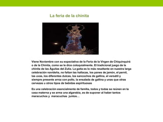 La feria de la chinita
Viene Noviembre con su expectativa de la Feria de la Virgen de Chiquinquirá
o de la Chinita, como se le dice coloquialmente. El tradicional juego de la
chinita de las Águilas del Zulia. La gaita es lo más resaltante en nuestra larga
celebración navideña, no faltan las hallacas, los panes de jamón, el pernil,
las uvas, los diferentes dulces, los sancochos de gallina, el versátil y
siempre presente arroz con pollo, la ensalada de gallina y unas que otras
cervezas u otros tipos de bebidas espirituosas
Es una celebración esencialmente de familia, todos y todas se reúnen en la
casa materna y se arma una algarabía, es de suponer al haber tantos
maracuchos y maracuchas juntos…
 