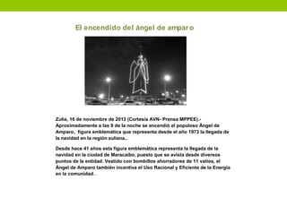 El encendido del ángel de amparo
Zulia, 16 de noviembre de 2013 (Cortesía AVN- Prensa MPPEE).-
Aproximadamente a las 9 de la noche se encendió el populoso Ángel de
Amparo, figura emblemática que representa desde el año 1973 la llegada de
la navidad en la región zuliana..
Desde hace 41 años esta figura emblemática representa la llegada de la
navidad en la ciudad de Maracaibo, puesto que se avista desde diversos
puntos de la entidad. Vestido con bombillos ahorradores de 11 vatios, el
Ángel de Amparo también incentiva el Uso Racional y Eficiente de la Energía
en la comunidad...
 