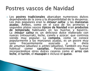  Los postres tradicionales abarcaban numerosos dulces
dependiendo de la zona y la disponibilidad de la despensa.
Los más populares eran la intxaur saltsa y las manzanas
asadas. Ambos, como en el caso de los primeros y
segundos platos vascos típicos de Navidad eran productos
de temporada habituales en las huertas y baserris.
La intxaur saltsa es un delicioso dulce elaborado con
nueces (intxaurrak), leche, canela y azúcar; que continúa
siendo muy popular. La compota, como se conoce
popularmente a las manzanas asadas, es un postre muy
sano frecuentemente asociado a la dieta
de amamas (abuelas) o aitites (abuelos). También era muy
habitual comer castañas. Posteriormente, fueron
incorporándose otros dulces caseros como el arroz con
leche, el turrón, el mazapán e incluso el queso.
 
