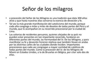 Señor de los milagros
• a procesión del Señor de los Milagros es una tradición que data 300 años
atrás y que hasta nuestros días conserva la esencia de devoción y fe.
• Tal vez la más grande manifestación del catolicismo del mundo, porque
cada año congrega a miles y miles de devotos de todas partes del Perú y el
mundo, que lo acompañan en su recorrido procesional por la ciudad de
Lima.
• Las colonias de residentes peruanos, quienes alejados de su país no
pueden estar presentes en tan importante recorrido, fundaron en
diferentes partes del mundo, las hermandad del Sr. De los Milagros, y para
manifestar su fe y devoción hicieron réplicas que también llevan en andas
por las distintas calles de las ciudades donde residen. Importantes
procesiones que cada vez congregan a mayor cantidad de católicos de
todas partes del mundo. Como la procesión del Sr. de los Milagros de
Miami en Estados Unidos, o la de Bruselas en Bélgica, por citar solo dos de
ellas.
•
 