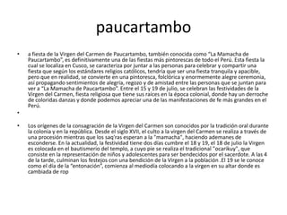 paucartambo
• a fiesta de la Virgen del Carmen de Paucartambo, también conocida como “La Mamacha de
Paucartambo”, es definitivamente una de las fiestas más pintorescas de todo el Perú. Esta fiesta la
cual se localiza en Cusco, se caracteriza por juntar a las personas para celebrar y compartir una
fiesta que según los estándares religios católicos, tendría que ser una fiesta tranquila y apacible,
pero que en realidad, se convierte en una pintoresca, folclórica y enormemente alegre ceremonia,
así propagando sentimientos de alegría, regozo y de amistad entre las personas que se juntan para
ver a “La Mamacha de Paucartambo”. Entre el 15 y 19 de julio, se celebran las festividades de la
Virgen del Carmen, fiesta religiosa que tiene sus raíces en la época colonial, donde hay un derroche
de coloridas danzas y donde podemos apreciar una de las manifestaciones de fe más grandes en el
Perú.
•
• Los orígenes de la consagración de la Virgen del Carmen son conocidos por la tradición oral durante
la colonia y en la república. Desde el siglo XVII, el culto a la virgen del Carmen se realiza a través de
una procesión mientras que los saq'ras esperan a la "mamacha", haciendo ademanes de
esconderse. En la actualidad, la festividad tiene dos días cumbre el 18 y 19, el 18 de julio la Virgen
es colocada en el bautismerio del templo, a cuyo pie se realiza el tradicional "ocarikuy", que
consiste en la representación de niños y adolescentes para ser bendecidos por el sacerdote. A las 4
de la tarde, culminan los festejos con una bendición de la Virgen a la población .El 19 se le conoce
como el día de la “entonación”, comienza al mediodía colocando a la virgen en su altar donde es
cambiada de rop
 