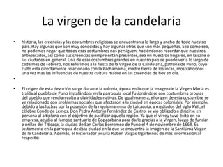 La virgen de la candelaria
• historia, las creencias y las costumbres religiosas se encuentran a lo largo y ancho de todo nuestro
país. Hay algunas que son muy conocidas y hay algunas otras que son más pequeñas. Sea como sea,
no podemos negar que todos esas costumbres nos persiguen, haciéndonos recordar que nuestros
antepasados, así como sus creencias siempre están presentes, sea en nuestros hogares, en la calle o
las ciudades en general. Una de esas costumbres grandes en nuestro país se puede ver a lo largo de
cada mes de Febrero, nos referimos a la fiesta de la Virgen de la Candelaria, patrona de Puno, cuyo
culto esta directamente relacionado con la Pachamama, madre tierra de los incas, mostrándonos
una vez mas las influencias de nuestra cultura madre en las creencias de hoy en día.
•
• El origen de esta devoción surge durante la colonia, época en la que la imagen de la Virgen María es
traída al pueblo de Puno instalándola en la parroquia local fusionándose con costumbres propias
del pueblo que rendían culto a divinidades nativas. De igual manera, el origen de esta costumbre se
ve relacionado con problemas sociales que afectaron a la ciudad en épocas coloniales. Por ejemplo,
debido a las luchas por la posesión de la riquísima mina de Laicacota, a mediados del siglo XVII, el
célebre Conde de Lemos, Don Pedro Antonio Fernández de Castro, se vio obligado a dirigirse en
persona al altiplano con el objetivo de pacificar aquella región. Ya que el virrey tuvo éxito en su
empresa, acudió al famoso santuario de Copacabana para darle gracias a la Virgen, luego de fundar
a orillas del Titicaca, la ciudad de San Carlos Borromeo de Puno el 4 de noviembre de 1668. Es
justamente en la parroquia de ésta ciudad en la que se encuentra la imagen de la Santísima Virgen
de la Candelaria. Además, el historiador jesuita Rúben Vargas Ugarte nos da más información al
respecto:
 