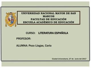 UNIVERSIDAD NACIONAL MAYOR DE SAN
MARCOS
FACULTAD DE EDUCACIÓN
ESCUELA ACADÉMICO DE EDUCACIÓN
PROFESOR:
ALUMNA: Pezo Llagas, Carla
CURSO: LITERATURA ESPAÑOLA
Ciudad Universitaria, 27 de Junio del 2017
 