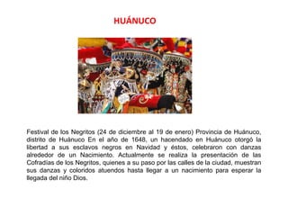 HUÁNUCO




Festival de los Negritos (24 de diciembre al 19 de enero) Provincia de Huánuco,
distrito de Huánuco En el año de 1648, un hacendado en Huánuco otorgó la
libertad a sus esclavos negros en Navidad y éstos, celebraron con danzas
alrededor de un Nacimiento. Actualmente se realiza la presentación de las
Cofradías de los Negritos, quienes a su paso por las calles de la ciudad, muestran
sus danzas y coloridos atuendos hasta llegar a un nacimiento para esperar la
llegada del niño Dios.
 