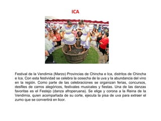 ICA




Festival de la Vendimia (Marzo) Provincias de Chincha e Ica, distritos de Chincha
e Ica. Con esta festividad se celebra la cosecha de la uva y la abundancia del vino
en la región. Como parte de las celebraciones se organizan ferias, concursos,
desfiles de carros alegóricos, festivales musicales y fiestas. Una de las danzas
favoritas es el Festejo (danza afroperuana). Se elige y corona a la Reina de la
Vendimia, quien acompañada de su corte, ejecuta la pisa de uva para extraer el
zumo que se convertirá en licor.
 