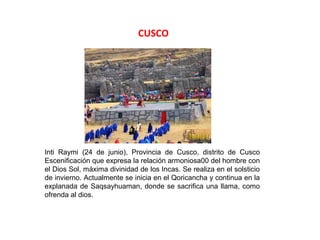 CUSCO




Inti Raymi (24 de junio), Provincia de Cusco, distrito de Cusco
Escenificación que expresa la relación armoniosa00 del hombre con
el Dios Sol, máxima divinidad de los Incas. Se realiza en el solsticio
de invierno. Actualmente se inicia en el Qoricancha y continua en la
explanada de Saqsayhuaman, donde se sacrifica una llama, como
ofrenda al dios.
 