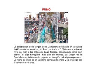PUNO




La celebración de la Virgen de la Candelaria se realiza en la ciudad
folklórica de las América, en Puno, ubicada a 3,070 metros sobre el
nivel del mar, a las orillas del Lago Titicaca, considerado como bien
sabes, el lago navegable más alto del mundo. La Virgen de la
Candelaria es la fiesta más popular en la región del altiplano peruano.
La fecha de inicio es en la última semana de enero y se prolonga por
3 semanas o 18 días.
 