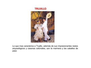 TRUJILLO




Lo que mas caracteriza a Trujillo, además de sus impresionantes restos
arqueológicos y casonas coloniales, son la marinera y los caballos de
paso
 
