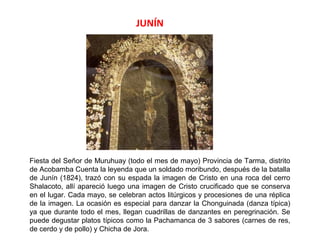 JUNÍN




Fiesta del Señor de Muruhuay (todo el mes de mayo) Provincia de Tarma, distrito
de Acobamba Cuenta la leyenda que un soldado moribundo, después de la batalla
de Junín (1824), trazó con su espada la imagen de Cristo en una roca del cerro
Shalacoto, allí apareció luego una imagen de Cristo crucificado que se conserva
en el lugar. Cada mayo, se celebran actos litúrgicos y procesiones de una réplica
de la imagen. La ocasión es especial para danzar la Chonguinada (danza típica)
ya que durante todo el mes, llegan cuadrillas de danzantes en peregrinación. Se
puede degustar platos típicos como la Pachamanca de 3 sabores (carnes de res,
de cerdo y de pollo) y Chicha de Jora.
 