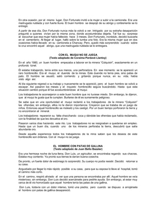 En otra ocasión, por el mismo lugar, Don Fortunato invitó a la mujer a subir a la camioneta. Era una
madrugada nublada y con fuerte lluvia. El buen hombre se despojó de su abrigo y cortésmente se lo
entregó.
A partir de ese día, Don Fortunato nunca más la volvió a ver. Intrigado por su extraña desaparición
preguntó a quienes vivían por la misma zona, donde acostumbraba dejarla. Tal fue su sorpresa
al escuchar que esa mujer había fallecido hace 3 meses. Don Fortunato, incrédulo, decidió buscarla
en el cementerio. Al llegar al lugar, halló sobre la tumba una foto. Era la misma mujer que en dos
ocasiones había llevado en su camioneta a Chancay. Pero, quedó más sorprendido cuando sobre
la cruz encontró aquel abrigo, que una madrugada nublada se lo entregara.
CON EL MUQUI NO SE JUEGA
(Texto adaptado de Coraima Pardavé Llantoy)
En el año 1980, un buen hombre empezaba a laborar en la minera “Colquisiri”, exactamente en un
profundo túnel.
Él estaba trabajando, tenía entre sus manos, una perforadora. En ese momento se le apareció un
raro hombrecillo. Era el muqui, el duende de la minas. Este duende no tenía pies, sino patas de
pato. El hombre se asustó; salió corriendo y gritando porque nunca, en su vida, había
visto algo así.
Al día siguiente regresó a su trabajo y nuevamente se le apareció, pero el buen hombre se volvió a
escapar. Así pasaron los meses y el inquieto hombrecillo seguía buscándolo. Hasta que esta
situación cambió porque él fue acostumbrándose al muqui.
Los trabajadores le aconsejaron a este buen hombre que no tuviese miedo. Sin embargo, le dijeron,
que al muqui le gusta que le cumplan. Burlarse de él es sumamente peligroso.
Se sabe que en una oportunidad el muqui reclamó a los trabajadores de la minera “Colquisiri”
las ofrendas; sin embargo, ellos no le dieron importancia. Creyeron que se trataba de un juego de
niños. Entonces aquel hombrecillo se molestó y los castigó. Por un buen tiempo porforaron la tierra y
no encontraron el mineral.
Los trabajadores repararon su falta chacchando coca y dándole las ofrendas que había reclamado,
con la finalidad de que les devuelva el oro.
Pasaron varios días haciendo este rito. Los trabajadores no se resignaban a quedarse sin empleo.
Hasta que un buen día, cuando uno de los mineros perforaba la tierra, descubrió que salía
abundante oro.
Desde aquella experiencia todos los trabajadores de la mina saben que los deseos de este
hombrecillo son órdenes. Con el muqui no se juega.
EL HOMBRE CON PATAS DE GALLINA
(Texto adaptado de Juan Bello Bazalar)
Era una hermosa noche de luna llena, Don Luis, un agricultor, se encontraba regando sus chacras.
Estaba muy contento. Ya pronto sus tierras le darían buena cosecha.
De pronto, un fuerte dolor de estómago lo sorprendió. Su cuerpo no podía resistir. Decidió retornar a
su casa.
Angustiado por llegar lo más rápido posible a su casa, para que su esposa lo lleve al hospital, tomó
el camino más corto.
En el camino, respiró aliviado al ver que una persona se encontraba por allí. Aquel hombre se veía
misterioso; sin embargo, Don Luis decidió acercársele para pedirle ayuda. Sin embargo, al estar muy
cerca de él vio horrorizado que aquel hombre tenía las patas de una gallina.
Don Luis, todavía con un dolor intenso, tomó una piedra; pero cuando se dispuso a arrojársela
el hombre con patas de gallina desapareció.
 