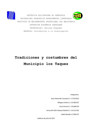 REPÚBLICA BOLIVARIANA DE VENEZUELA
   UNIVERSIDAD PEDAGÓGICA EXPERIMENTAL LIBERTADOR
INSTITUTO DE MEJORAMIENTO PROFESIONAL DEL MAGISTERIO
           EXTENSIÓN ACADÉMICA PARAGUANÁ
           PROFESOR(A): Desiree Céspedes
      MATERIA: Introducción a la Investigación




Tradiciones y costumbres del
      Municipio los Taques




                                                                Integrantes:

                                     Jesús Alexander Guanipa C.I: 17.923.855

                                              Milagros Goitia C.I: 24.306.937

                                                Jesús Perozo C.I: 19.648.618

                              Yenny del Valle Vásquez Bolaño C.I: 14.213.562

                                                   Isabel Naveda 17.500.272

                  Judibana de julio de 2011
 