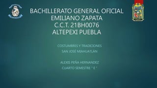 BACHILLERATO GENERAL OFICIAL
EMILIANO ZAPATA
C.C.T. 21BH0076
ALTEPEXI PUEBLA
COSTUMBRES Y TRADICIONES
SAN JOSÉ MIAHUATLÁN
ALEXIS PEÑA HERNANDEZ
CUARTO SEMESTRE “ E ”
 