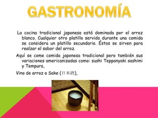 La cocina tradicional japonesa está dominada por el arroz
  blanco. Cualquier otro platillo servido durante una comida
  se considera un platillo secundario. Éstos se sirven para
  realzar el sabor del arroz.
Aquí se come comida japonesa tradicional pero también sus
  variaciones americanizadas como: sushi Teppanyaki sashimi
  y Tempura,
Vino de arroz o Sake (日本酒),
 