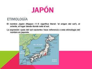 ETIMOLOGÍA
El nombre Japón (Nippon /日本 significa literal: 'el origen del sol'), el
   oriente, el lugar desde donde sale el sol.
La expresión «país del sol naciente» hace referencia a esta etimología del
   nombre en japonés
 