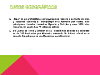     Japón es un archipiélago estratovolcánico (cadena o conjunto de islas
    y volcanes cónicos) El archipiélago está formado por cuatro islas
    principales: Honshu, Hokkaido, Kyushu y Shikoku y unas 3900 islas
    menores. En Japón hay 77 volcanes activos
 Su Capital es Tokio y también es su ´ciudad mas poblada Su densidad
  es de 336 habitantes por kilometro cuadrado Su idioma oficial es el
  japonés Su gobierno es una Monarquía constitucional .
 