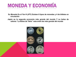 Su Moneda Es el Yen ¥ (JPY) Existen 6 tipos de monedas y 4 de billetes en
  circulación
Japón es la segunda economía más grande del mundo Y su bolsa de
   valores “La Bolsa de Tokio” esta entre las más grande del mundo
 