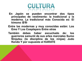 En Japón se pueden encontrar dos tipos
  principales de vestimenta: la tradicional y la
  moderna. La tradicional más Conocida es: El
  kimono 着物
Entre las modernas y muy conocidas están: Los
  Emo Y Los Cosplayers Entre otras
También debes haber escuchado de: los
  guerreros samurái de sus artes marciales Sumo
  Ninjutsu (la disciplina de los ninjas) Judo
  Kendo Y por supuesto el KARATE
 